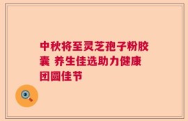 中秋将至灵芝孢子粉胶囊 养生佳选助力健康团圆佳节