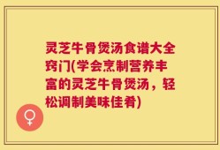 灵芝牛骨煲汤食谱大全窍门(学会烹制营养丰富的灵芝牛骨煲汤，轻松调制美味佳肴)