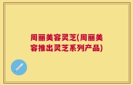 周丽美容灵芝(周丽美容推出灵芝系列产品)