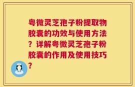 粤微灵芝孢子粉提取物胶囊的功效与使用方法？详解粤微灵芝孢子粉胶囊的作用及使用技巧？