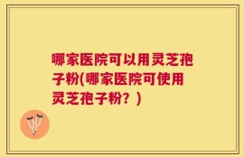 哪家医院可以用灵芝孢子粉(哪家医院可使用灵芝孢子粉？)