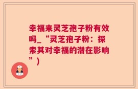 幸福来灵芝孢子粉有效吗_“灵芝孢子粉：探索其对幸福的潜在影响”)