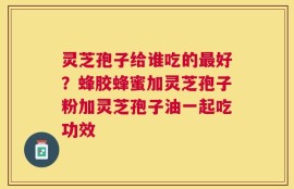 灵芝孢子给谁吃的最好？蜂胶蜂蜜加灵芝孢子粉加灵芝孢子油一起吃功效
