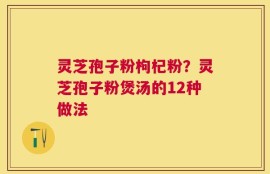 灵芝孢子粉枸杞粉？灵芝孢子粉煲汤的12种做法