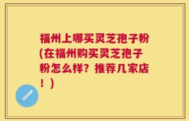 福州上哪买灵芝孢子粉(在福州购买灵芝孢子粉怎么样？推荐几家店！)