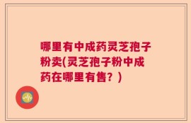 哪里有中成药灵芝孢子粉卖(灵芝孢子粉中成药在哪里有售？)