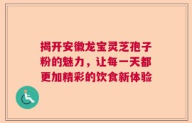 揭开安徽龙宝灵芝孢子粉的魅力，让每一天都更加精彩的饮食新体验