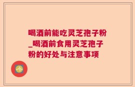 喝酒前能吃灵芝孢子粉_喝酒前食用灵芝孢子粉的好处与注意事项
