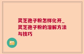 灵芝孢子粉怎样化开_灵芝孢子粉的溶解方法与技巧