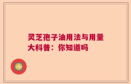 灵芝孢子油用法与用量大科普：你知道吗