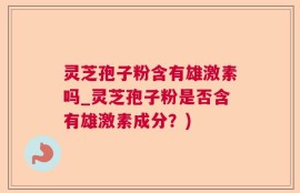 灵芝孢子粉含有雄激素吗_灵芝孢子粉是否含有雄激素成分？)