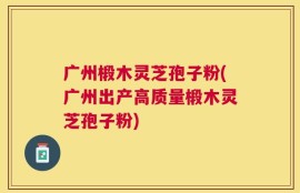 广州椴木灵芝孢子粉(广州出产高质量椴木灵芝孢子粉)