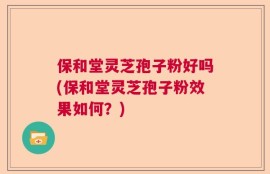保和堂灵芝孢子粉好吗(保和堂灵芝孢子粉效果如何？)