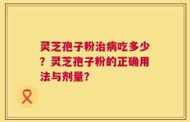 灵芝孢子粉治病吃多少？灵芝孢子粉的正确用法与剂量？