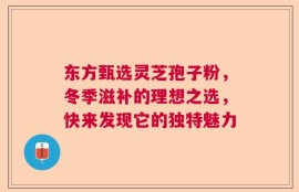 东方甄选灵芝孢子粉，冬季滋补的理想之选，快来发现它的独特魅力