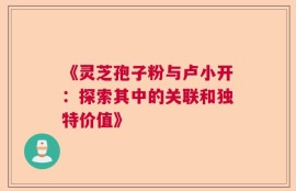 《灵芝孢子粉与卢小开：探索其中的关联和独特价值》