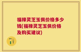 福禄灵芝玉佩价格多少钱(福禄灵芝玉佩价格及购买建议)