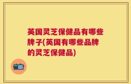 英国灵芝保健品有哪些牌子(英国有哪些品牌的灵芝保健品)