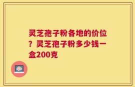 灵芝孢子粉各地的价位？灵芝孢子粉多少钱一盒200克