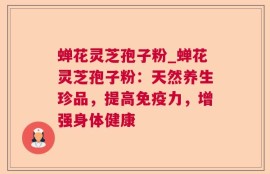 蝉花灵芝孢子粉_蝉花灵芝孢子粉：天然养生珍品，提高免疫力，增强身体健康