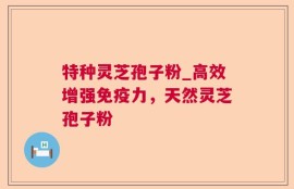 特种灵芝孢子粉_高效增强免疫力，天然灵芝孢子粉