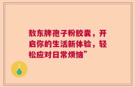 敖东牌孢子粉胶囊，开启你的生活新体验，轻松应对日常烦恼”