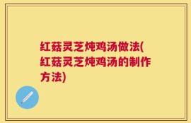 红菇灵芝炖鸡汤做法(红菇灵芝炖鸡汤的制作方法)