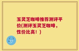 玉灵芝咖啡推荐测评平价(测评玉灵芝咖啡，性价比高！)