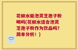 花椒水能泡灵芝孢子粉喝吗(花椒水适合泡灵芝孢子粉作为饮品吗？简单分析！)