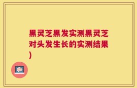 黑灵芝黑发实测黑灵芝对头发生长的实测结果)