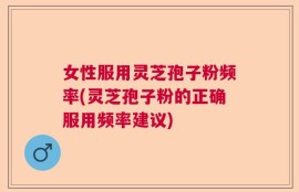 女性服用灵芝孢子粉频率(灵芝孢子粉的正确服用频率建议)