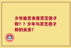 少年能否食用灵芝孢子粉？？少年与灵芝孢子粉的关系？