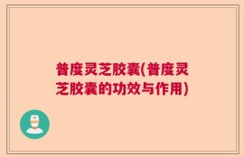 普度灵芝胶囊(普度灵芝胶囊的功效与作用)