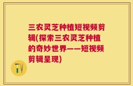 三农灵芝种植短视频剪辑(探索三农灵芝种植的奇妙世界——短视频剪辑呈现)