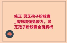 修正 灵芝孢子粉胶囊_高效增强免疫力，灵芝孢子粉胶囊全面解析