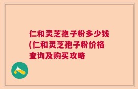 仁和灵芝孢子粉多少钱(仁和灵芝孢子粉价格查询及购买攻略