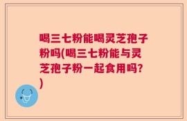 喝三七粉能喝灵芝孢子粉吗(喝三七粉能与灵芝孢子粉一起食用吗？)