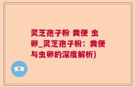 灵芝孢子粉 粪便 虫卵_灵芝孢子粉：粪便与虫卵的深度解析)