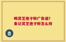 喝灵芝孢子粉广告语？象记灵芝孢子粉怎么样