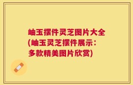 岫玉摆件灵芝图片大全(岫玉灵芝摆件展示：多款精美图片欣赏)