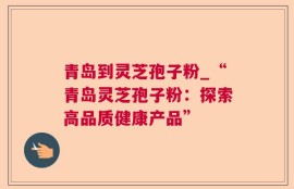 青岛到灵芝孢子粉_“青岛灵芝孢子粉：探索高品质健康产品”