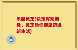 乐趣灵芝(快乐挥别疲惫，灵芝助你健康迈进新生活)