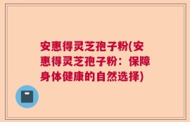安惠得灵芝孢子粉(安惠得灵芝孢子粉：保障身体健康的自然选择)