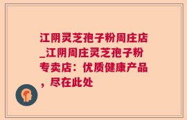 江阴灵芝孢子粉周庄店_江阴周庄灵芝孢子粉专卖店：优质健康产品，尽在此处