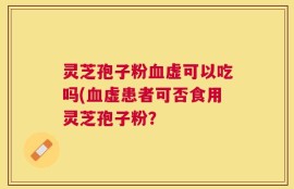 灵芝孢子粉血虚可以吃吗(血虚患者可否食用灵芝孢子粉？