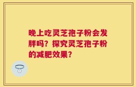 晚上吃灵芝孢子粉会发胖吗？探究灵芝孢子粉的减肥效果？