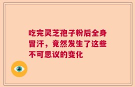 吃完灵芝孢子粉后全身冒汗，竟然发生了这些不可思议的变化