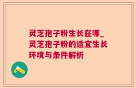灵芝孢子粉生长在哪_灵芝孢子粉的适宜生长环境与条件解析