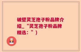 破壁灵芝孢子粉品牌介绍_“灵芝孢子粉品牌精选：”)
