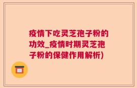 疫情下吃灵芝孢子粉的功效_疫情时期灵芝孢子粉的保健作用解析)
